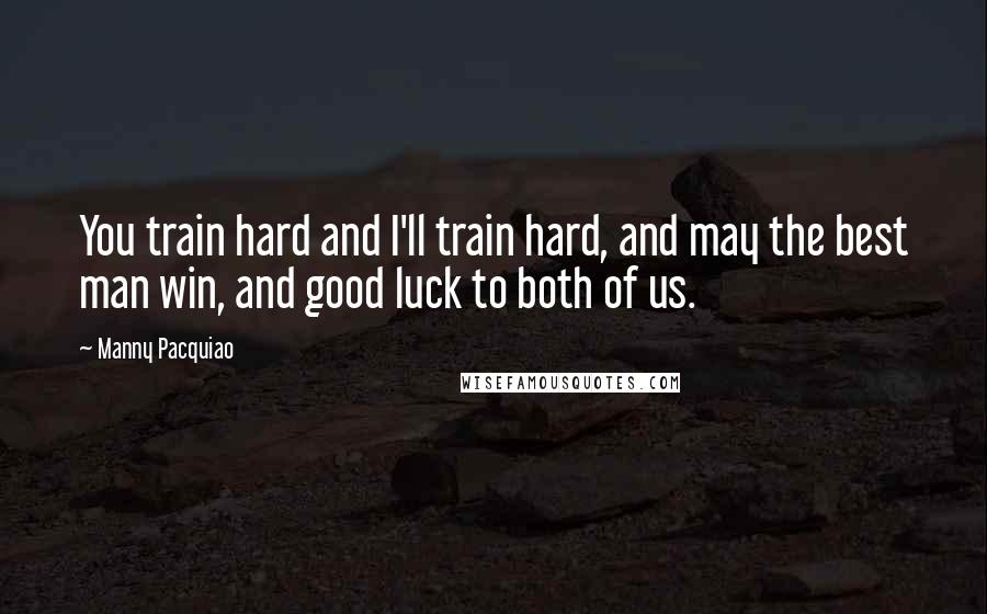 Manny Pacquiao Quotes: You train hard and I'll train hard, and may the best man win, and good luck to both of us.