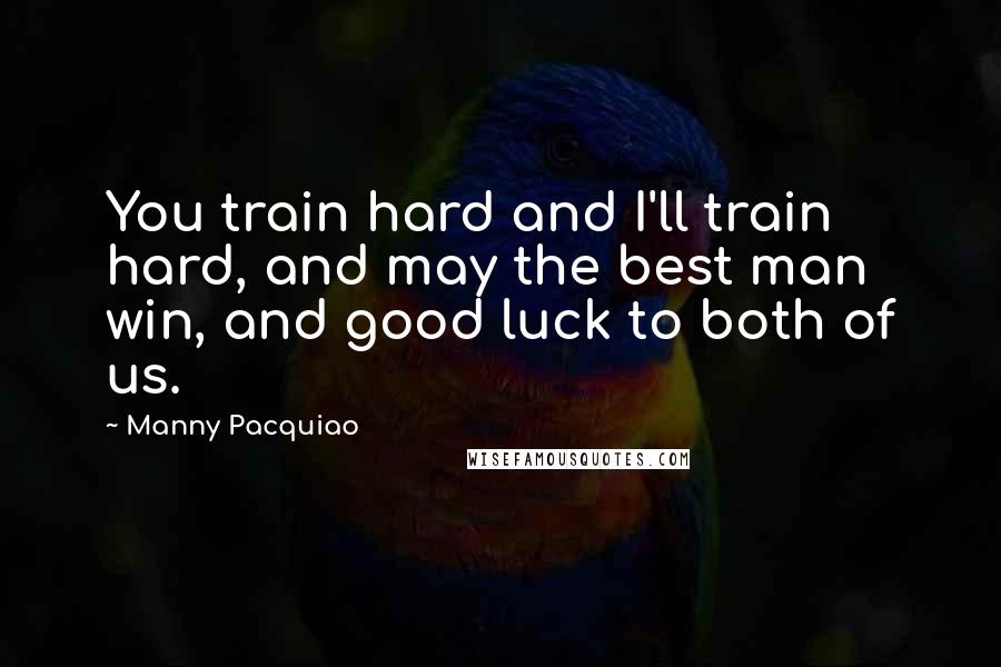 Manny Pacquiao Quotes: You train hard and I'll train hard, and may the best man win, and good luck to both of us.