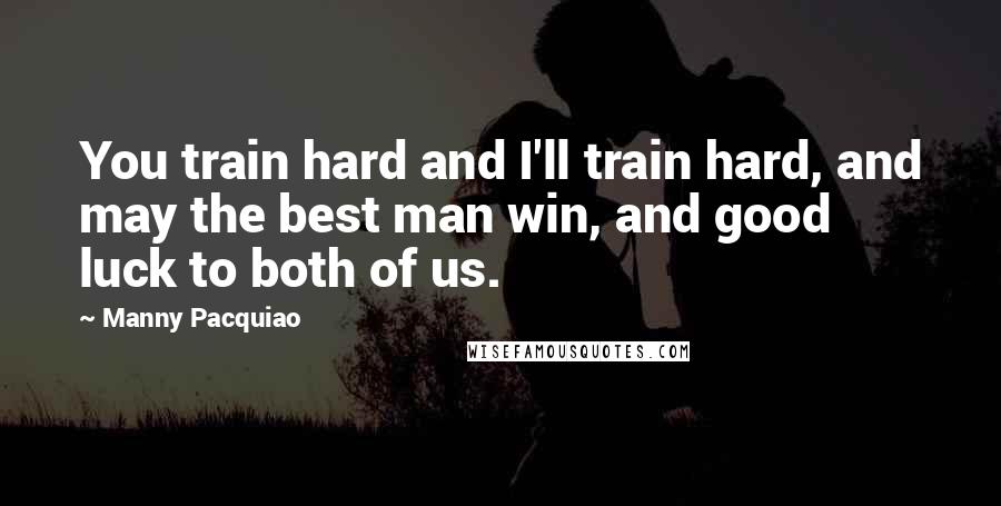 Manny Pacquiao Quotes: You train hard and I'll train hard, and may the best man win, and good luck to both of us.