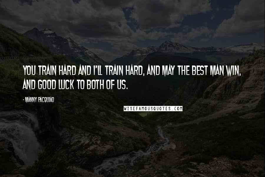 Manny Pacquiao Quotes: You train hard and I'll train hard, and may the best man win, and good luck to both of us.