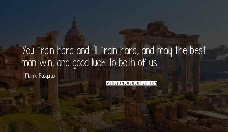 Manny Pacquiao Quotes: You train hard and I'll train hard, and may the best man win, and good luck to both of us.