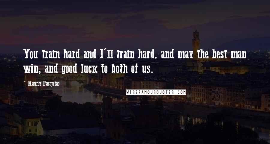 Manny Pacquiao Quotes: You train hard and I'll train hard, and may the best man win, and good luck to both of us.