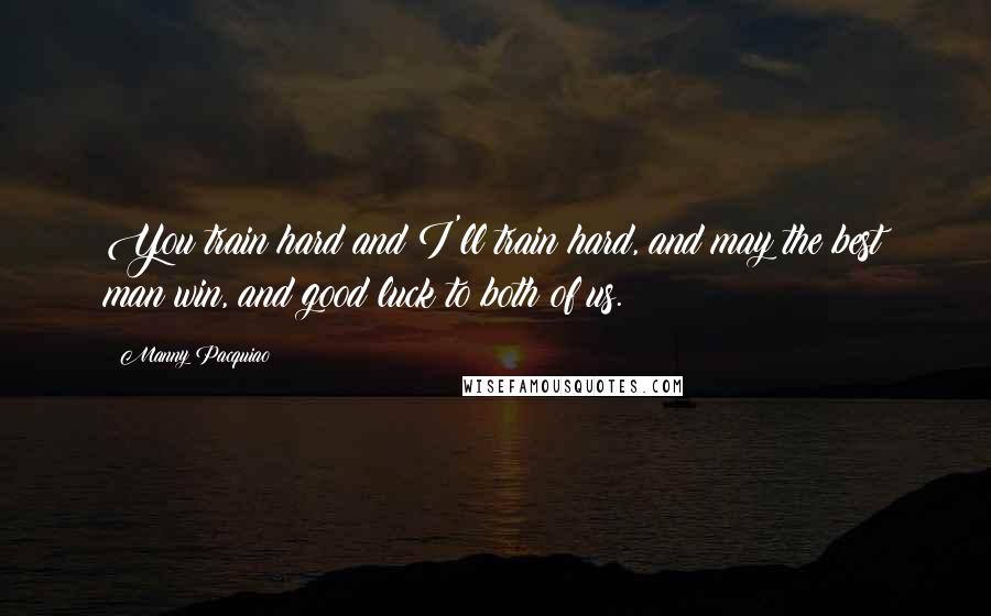 Manny Pacquiao Quotes: You train hard and I'll train hard, and may the best man win, and good luck to both of us.