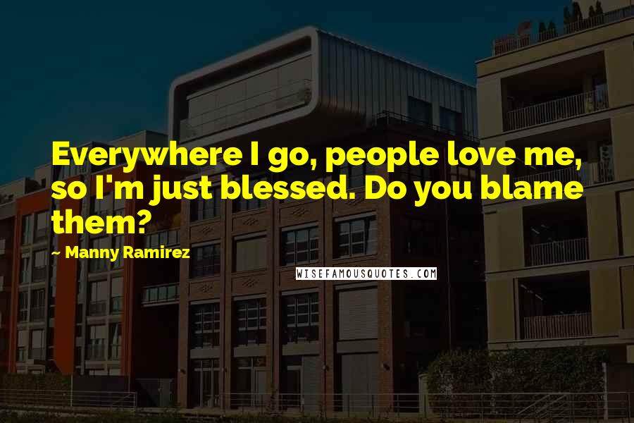 Manny Ramirez Quotes: Everywhere I go, people love me, so I'm just blessed. Do you blame them?