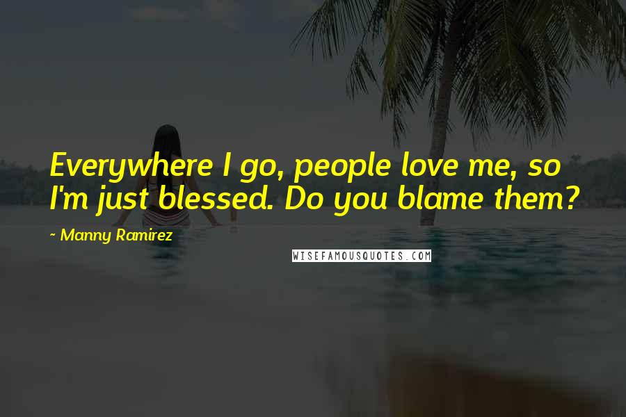 Manny Ramirez Quotes: Everywhere I go, people love me, so I'm just blessed. Do you blame them?