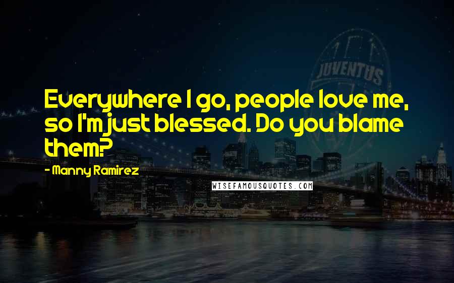 Manny Ramirez Quotes: Everywhere I go, people love me, so I'm just blessed. Do you blame them?