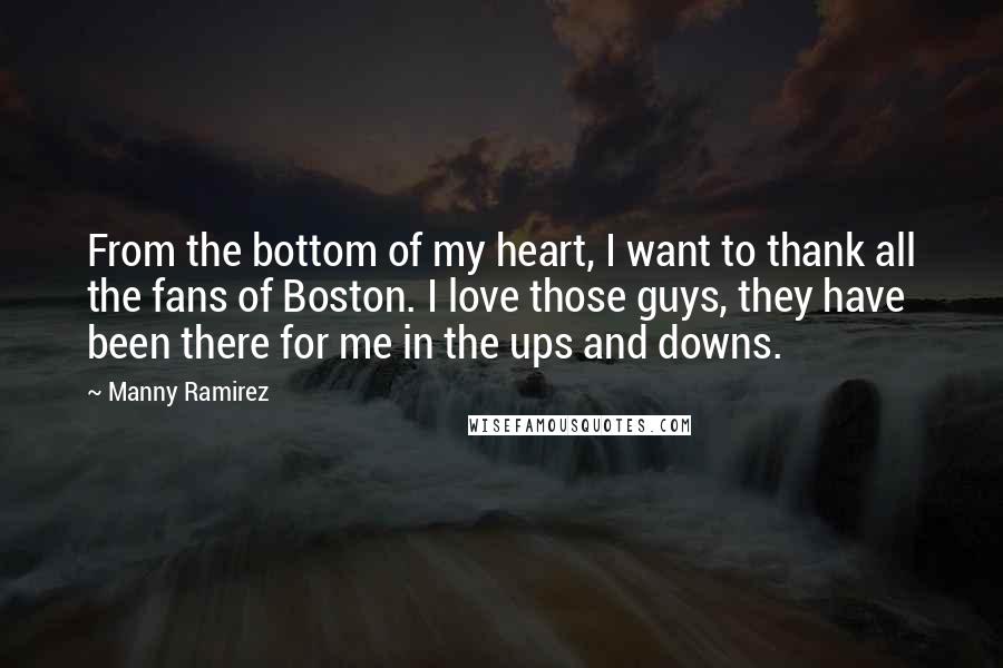 Manny Ramirez Quotes: From the bottom of my heart, I want to thank all the fans of Boston. I love those guys, they have been there for me in the ups and downs.