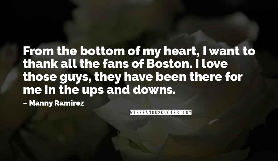 Manny Ramirez Quotes: From the bottom of my heart, I want to thank all the fans of Boston. I love those guys, they have been there for me in the ups and downs.