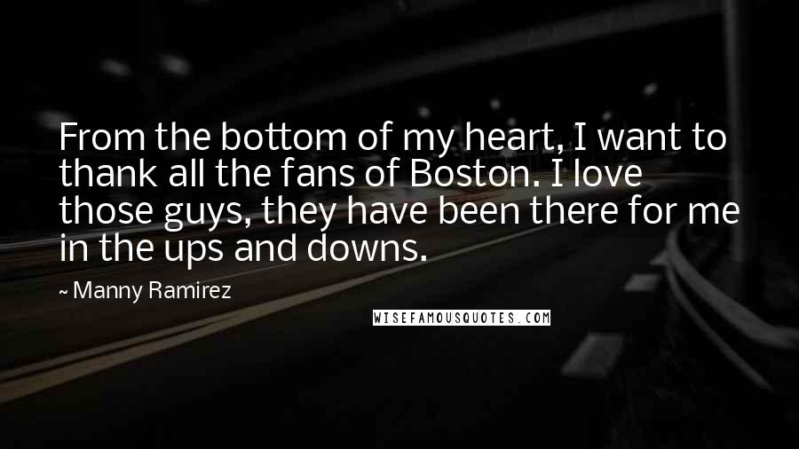 Manny Ramirez Quotes: From the bottom of my heart, I want to thank all the fans of Boston. I love those guys, they have been there for me in the ups and downs.