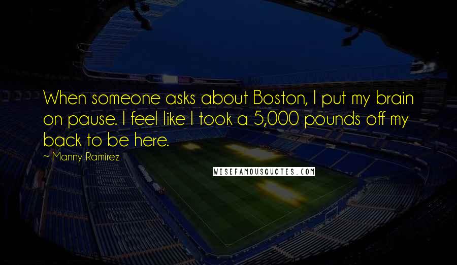 Manny Ramirez Quotes: When someone asks about Boston, I put my brain on pause. I feel like I took a 5,000 pounds off my back to be here.