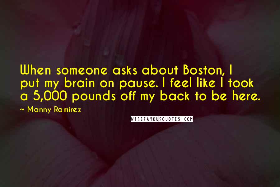 Manny Ramirez Quotes: When someone asks about Boston, I put my brain on pause. I feel like I took a 5,000 pounds off my back to be here.