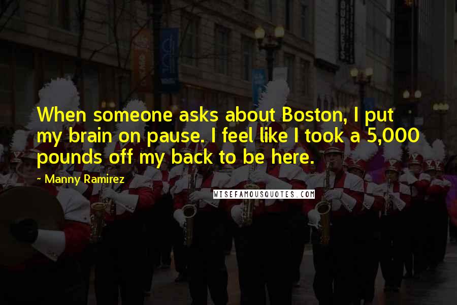 Manny Ramirez Quotes: When someone asks about Boston, I put my brain on pause. I feel like I took a 5,000 pounds off my back to be here.