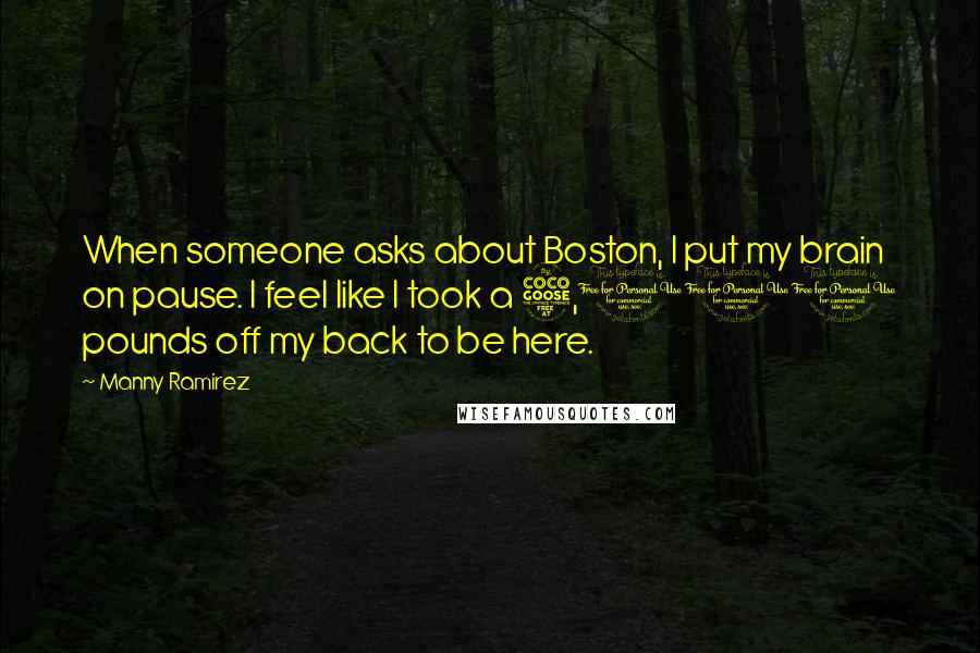 Manny Ramirez Quotes: When someone asks about Boston, I put my brain on pause. I feel like I took a 5,000 pounds off my back to be here.