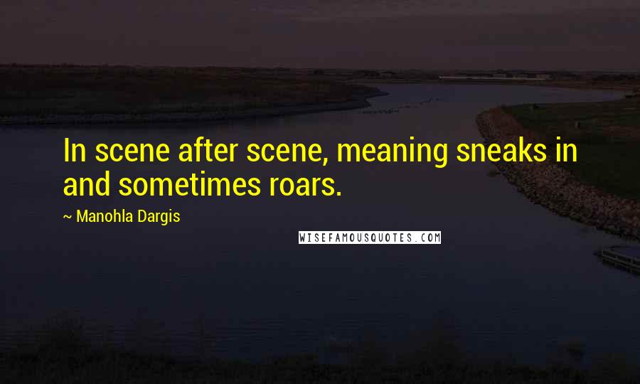 Manohla Dargis Quotes: In scene after scene, meaning sneaks in and sometimes roars.