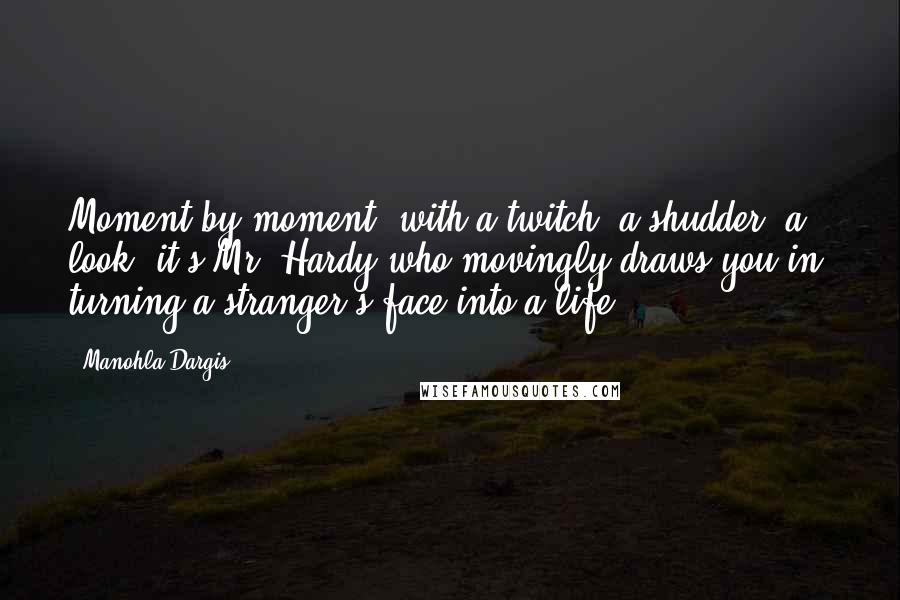 Manohla Dargis Quotes: Moment by moment, with a twitch, a shudder, a look, it's Mr. Hardy who movingly draws you in, turning a stranger's face into a life.