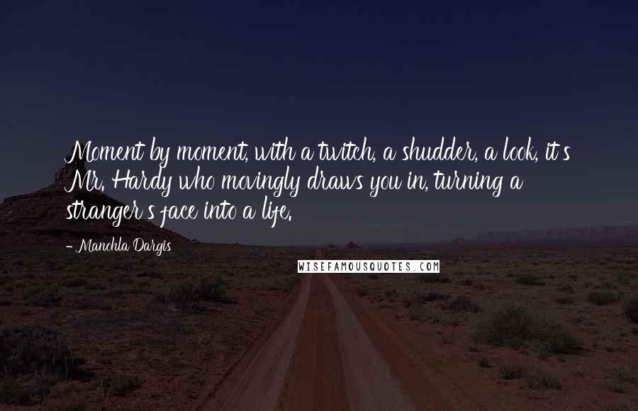 Manohla Dargis Quotes: Moment by moment, with a twitch, a shudder, a look, it's Mr. Hardy who movingly draws you in, turning a stranger's face into a life.