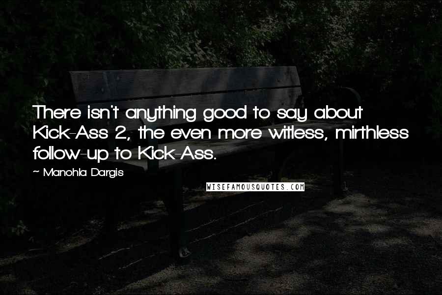 Manohla Dargis Quotes: There isn't anything good to say about Kick-Ass 2, the even more witless, mirthless follow-up to Kick-Ass.