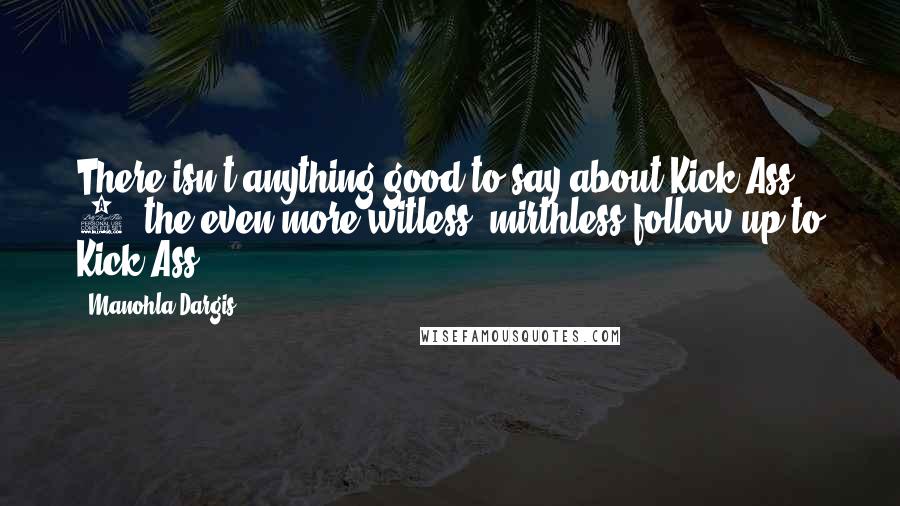 Manohla Dargis Quotes: There isn't anything good to say about Kick-Ass 2, the even more witless, mirthless follow-up to Kick-Ass.
