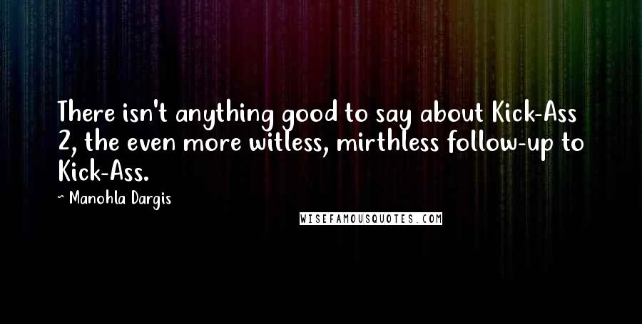 Manohla Dargis Quotes: There isn't anything good to say about Kick-Ass 2, the even more witless, mirthless follow-up to Kick-Ass.
