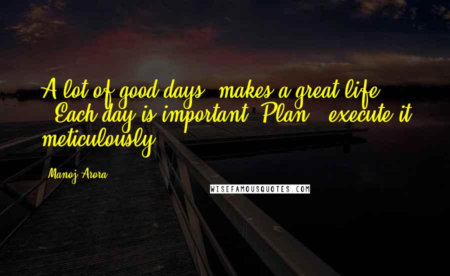 Manoj Arora Quotes: A lot of good days..makes a great life !!Each day is important. Plan & execute it meticulously.