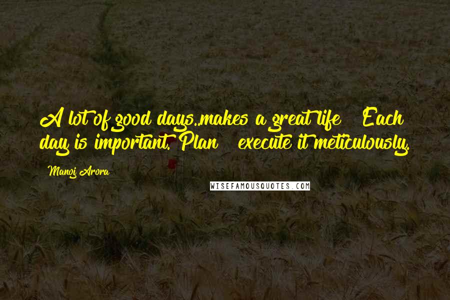 Manoj Arora Quotes: A lot of good days..makes a great life !!Each day is important. Plan & execute it meticulously.