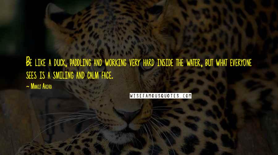 Manoj Arora Quotes: Be like a duck, paddling and working very hard inside the water, but what everyone sees is a smiling and calm face.