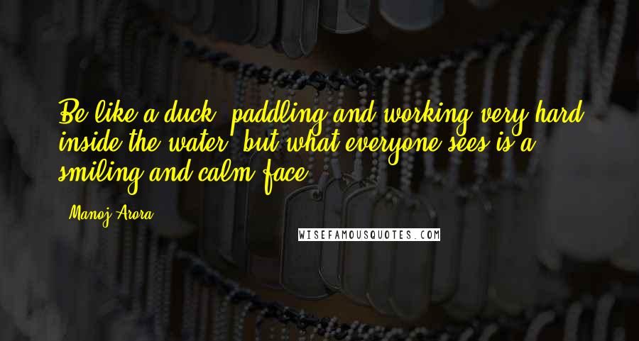 Manoj Arora Quotes: Be like a duck, paddling and working very hard inside the water, but what everyone sees is a smiling and calm face.