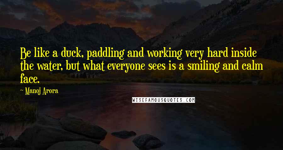 Manoj Arora Quotes: Be like a duck, paddling and working very hard inside the water, but what everyone sees is a smiling and calm face.