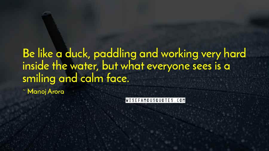 Manoj Arora Quotes: Be like a duck, paddling and working very hard inside the water, but what everyone sees is a smiling and calm face.