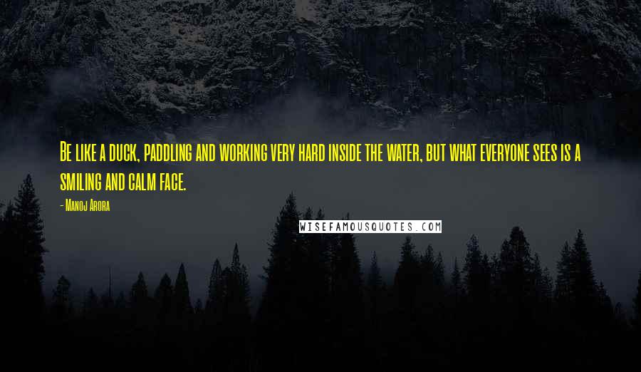 Manoj Arora Quotes: Be like a duck, paddling and working very hard inside the water, but what everyone sees is a smiling and calm face.