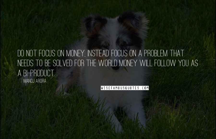 Manoj Arora Quotes: Do not focus on money, instead focus on a problem that needs to be solved for the world..money will follow you as a bi-product.