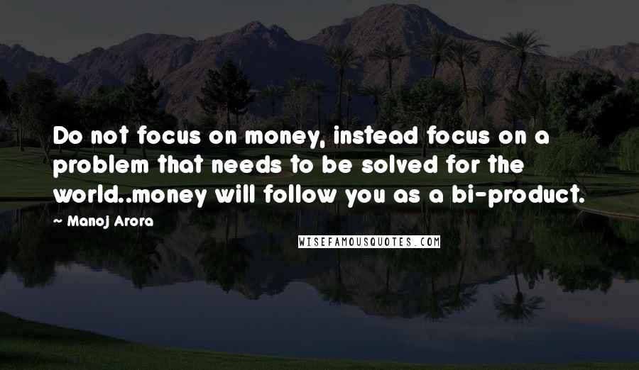 Manoj Arora Quotes: Do not focus on money, instead focus on a problem that needs to be solved for the world..money will follow you as a bi-product.