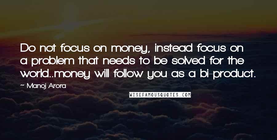 Manoj Arora Quotes: Do not focus on money, instead focus on a problem that needs to be solved for the world..money will follow you as a bi-product.