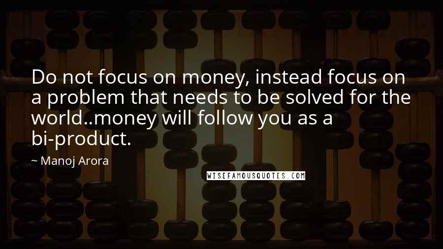 Manoj Arora Quotes: Do not focus on money, instead focus on a problem that needs to be solved for the world..money will follow you as a bi-product.