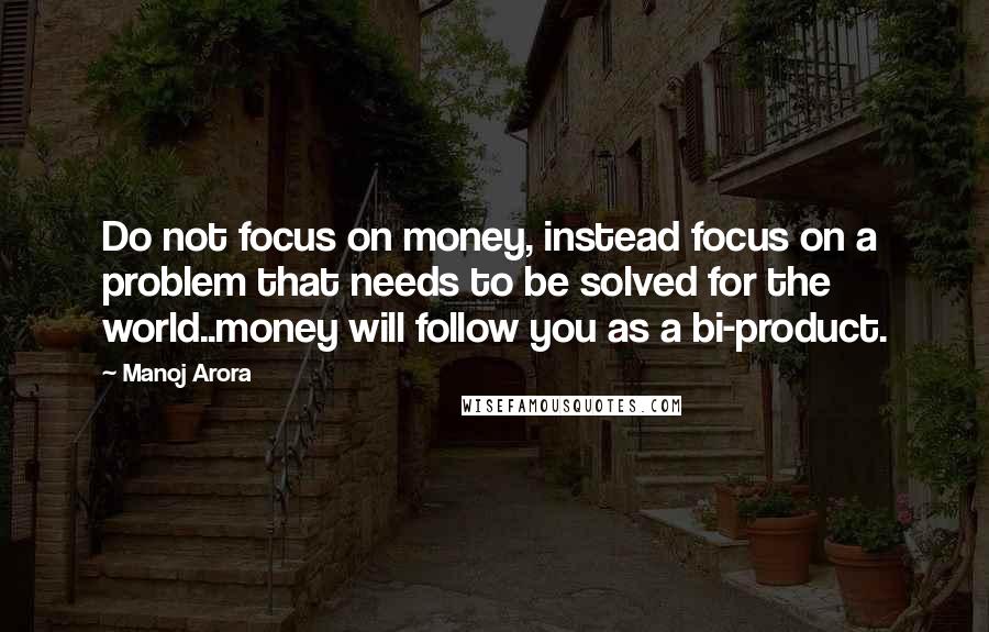 Manoj Arora Quotes: Do not focus on money, instead focus on a problem that needs to be solved for the world..money will follow you as a bi-product.