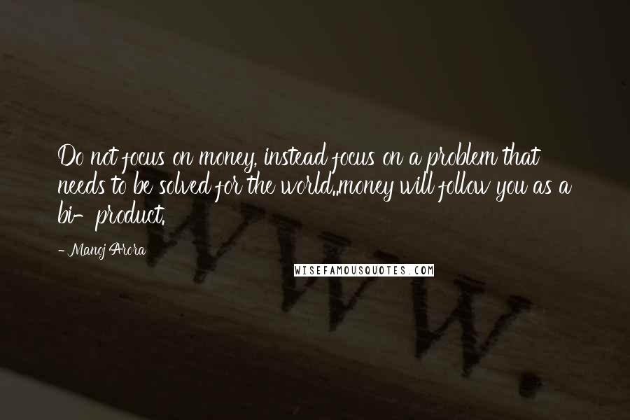 Manoj Arora Quotes: Do not focus on money, instead focus on a problem that needs to be solved for the world..money will follow you as a bi-product.