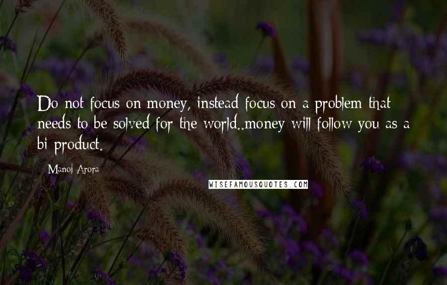 Manoj Arora Quotes: Do not focus on money, instead focus on a problem that needs to be solved for the world..money will follow you as a bi-product.