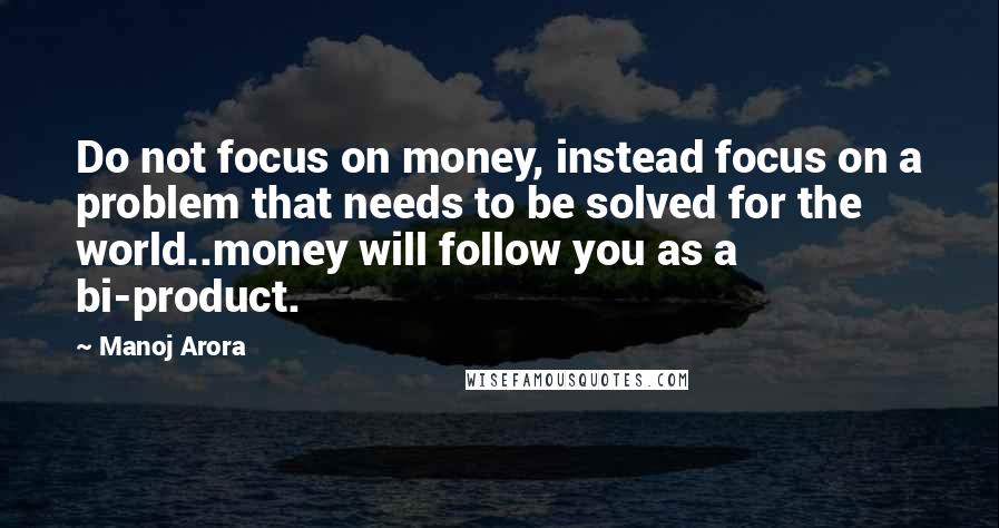 Manoj Arora Quotes: Do not focus on money, instead focus on a problem that needs to be solved for the world..money will follow you as a bi-product.