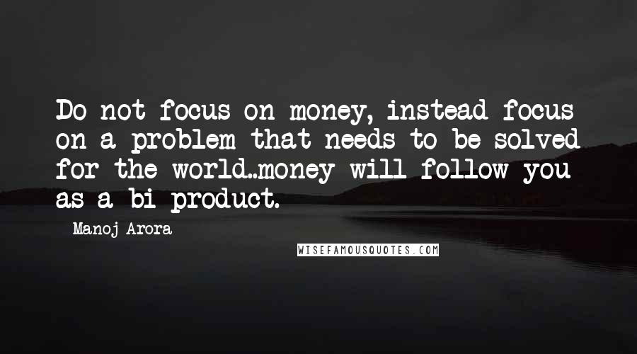 Manoj Arora Quotes: Do not focus on money, instead focus on a problem that needs to be solved for the world..money will follow you as a bi-product.