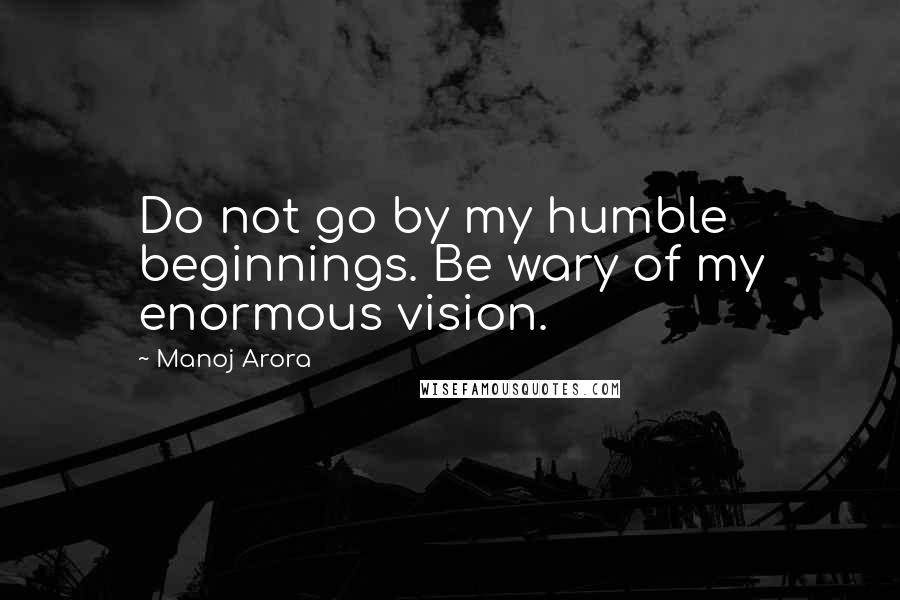 Manoj Arora Quotes: Do not go by my humble beginnings. Be wary of my enormous vision.