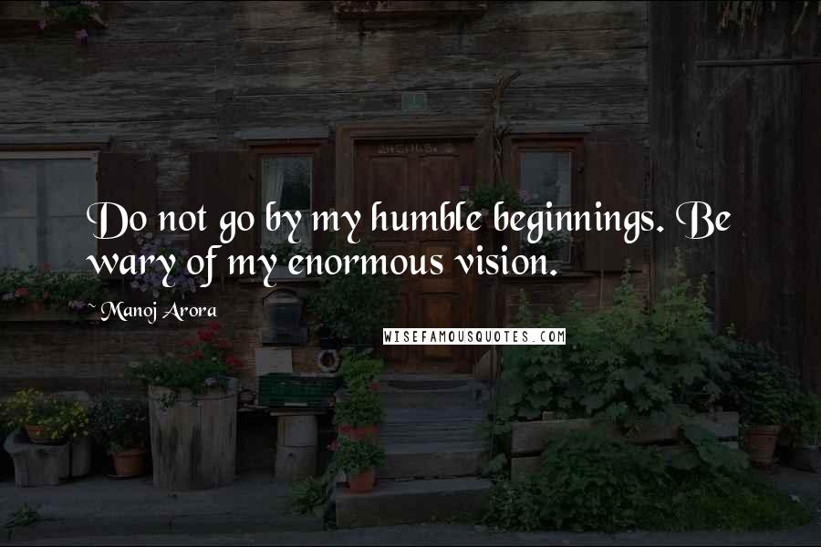 Manoj Arora Quotes: Do not go by my humble beginnings. Be wary of my enormous vision.