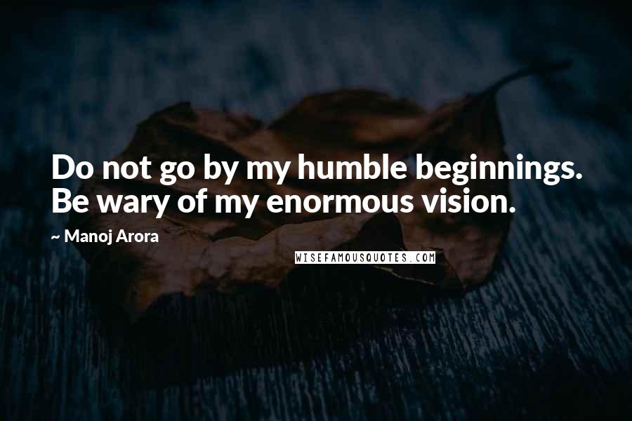 Manoj Arora Quotes: Do not go by my humble beginnings. Be wary of my enormous vision.
