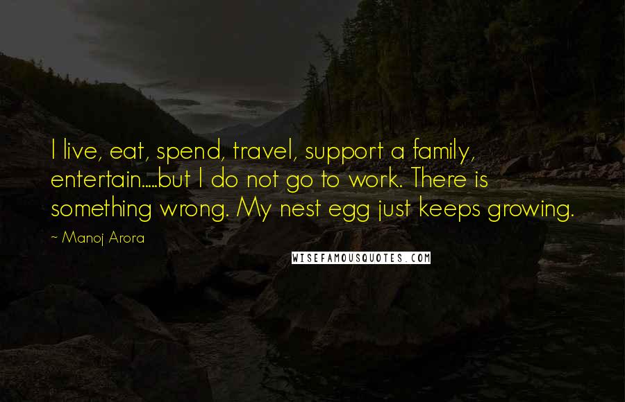 Manoj Arora Quotes: I live, eat, spend, travel, support a family, entertain.....but I do not go to work. There is something wrong. My nest egg just keeps growing.