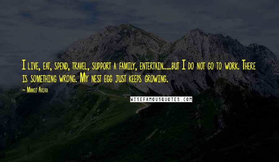 Manoj Arora Quotes: I live, eat, spend, travel, support a family, entertain.....but I do not go to work. There is something wrong. My nest egg just keeps growing.