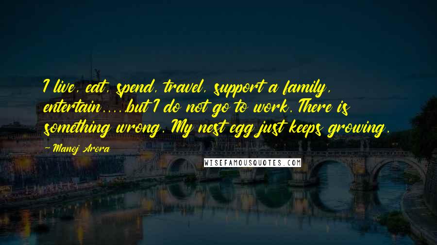 Manoj Arora Quotes: I live, eat, spend, travel, support a family, entertain.....but I do not go to work. There is something wrong. My nest egg just keeps growing.