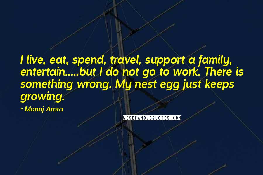 Manoj Arora Quotes: I live, eat, spend, travel, support a family, entertain.....but I do not go to work. There is something wrong. My nest egg just keeps growing.