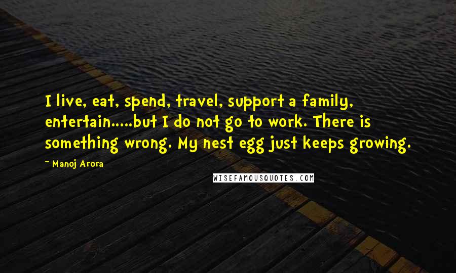 Manoj Arora Quotes: I live, eat, spend, travel, support a family, entertain.....but I do not go to work. There is something wrong. My nest egg just keeps growing.