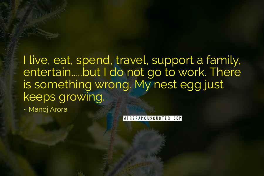 Manoj Arora Quotes: I live, eat, spend, travel, support a family, entertain.....but I do not go to work. There is something wrong. My nest egg just keeps growing.