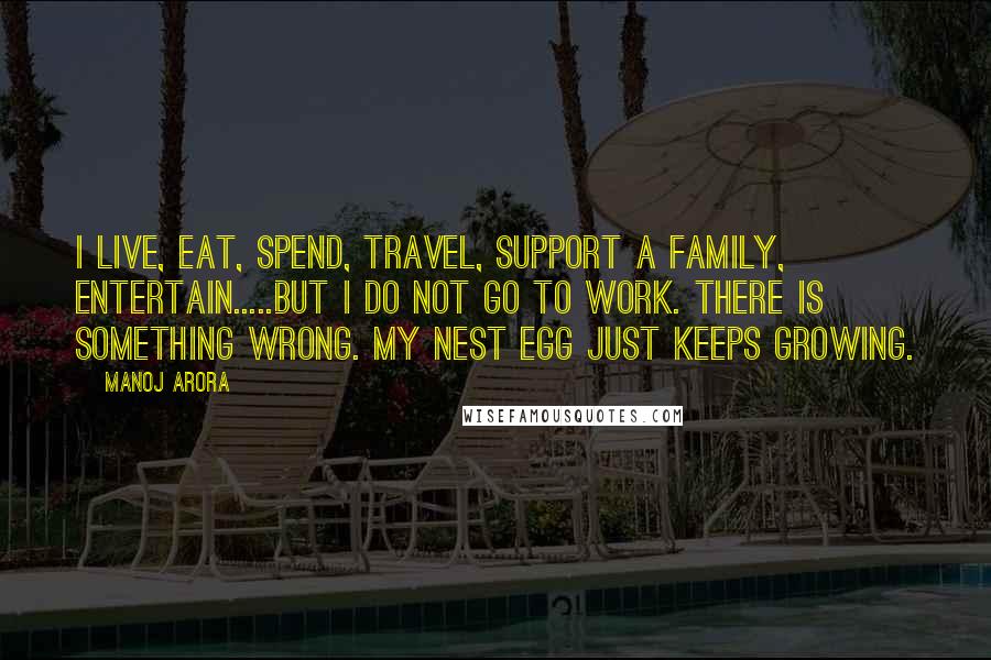 Manoj Arora Quotes: I live, eat, spend, travel, support a family, entertain.....but I do not go to work. There is something wrong. My nest egg just keeps growing.