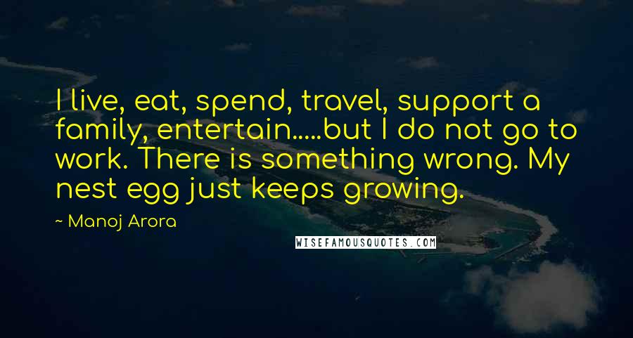 Manoj Arora Quotes: I live, eat, spend, travel, support a family, entertain.....but I do not go to work. There is something wrong. My nest egg just keeps growing.